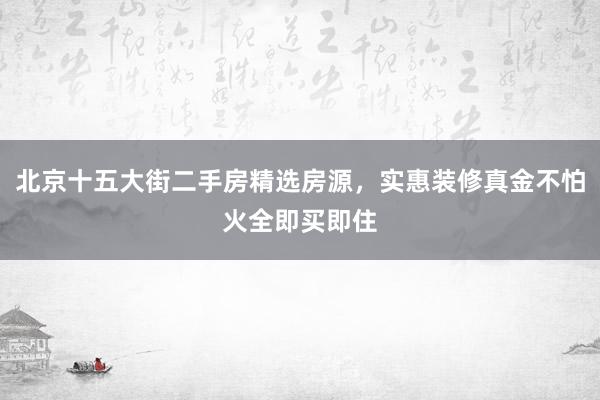 北京十五大街二手房精选房源，实惠装修真金不怕火全即买即住