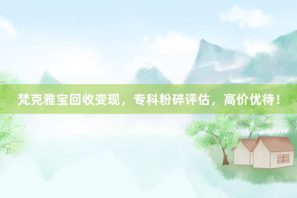 梵克雅宝回收变现，专科粉碎评估，高价优待！