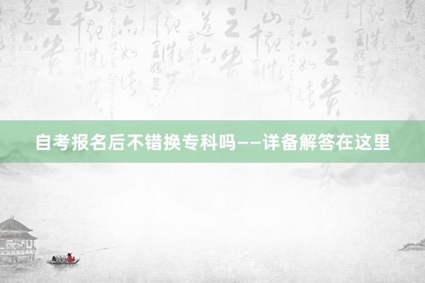 自考报名后不错换专科吗——详备解答在这里