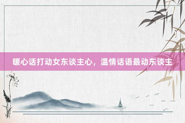 暖心话打动女东谈主心，温情话语最动东谈主